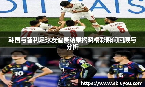韩国与智利足球友谊赛结果揭晓精彩瞬间回顾与分析