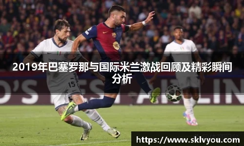 2019年巴塞罗那与国际米兰激战回顾及精彩瞬间分析