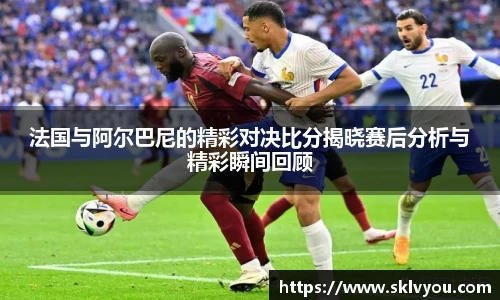 法国与阿尔巴尼的精彩对决比分揭晓赛后分析与精彩瞬间回顾